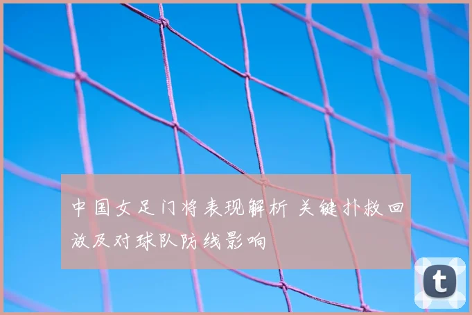中国女足门将表现解析 关键扑救回放及对球队防线影响